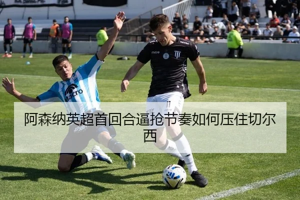 阿森纳英超首回合逼抢节奏如何压住切尔西