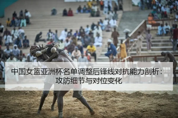 中国女篮亚洲杯名单调整后锋线对抗能力剖析：攻防细节与对位变化